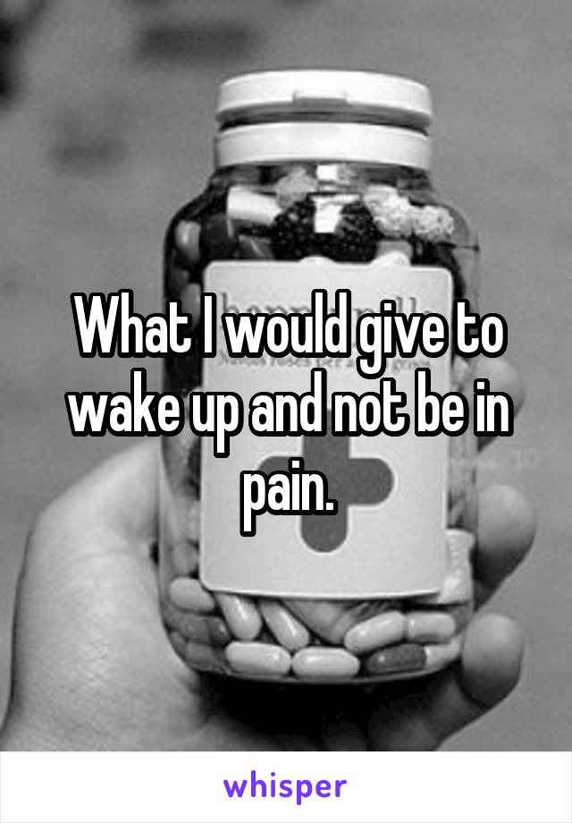 What I would give to wake up and not be in pain.