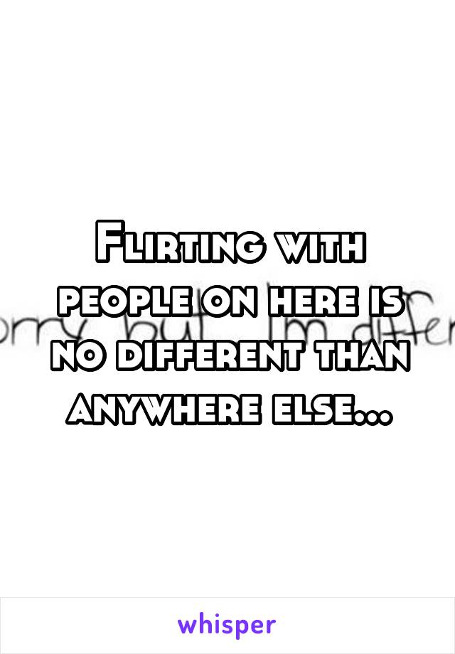 Flirting with people on here is no different than anywhere else...