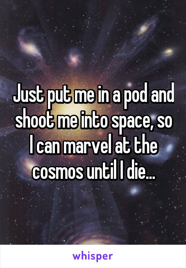 Just put me in a pod and shoot me into space, so I can marvel at the cosmos until I die...