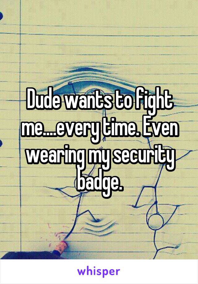 Dude wants to fight me....every time. Even wearing my security badge.