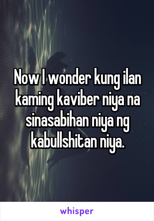 Now I wonder kung ilan kaming kaviber niya na sinasabihan niya ng kabullshitan niya.