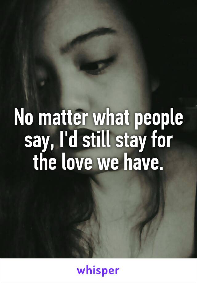 No matter what people say, I'd still stay for the love we have.