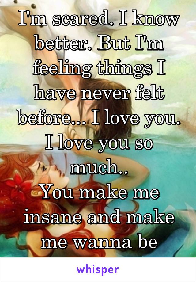 I'm scared. I know better. But I'm feeling things I have never felt before... I love you. I love you so much..
You make me insane and make me wanna be filthy. 