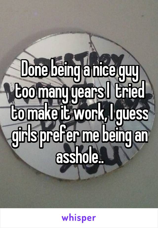 Done being a nice guy too many years I  tried to make it work, I guess girls prefer me being an asshole..