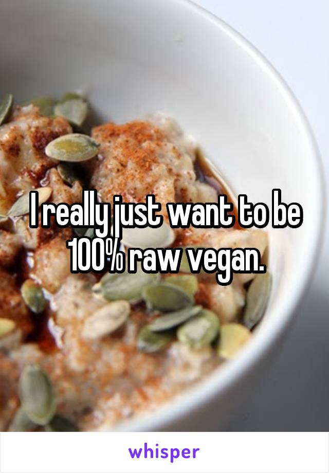 I really just want to be 100% raw vegan.