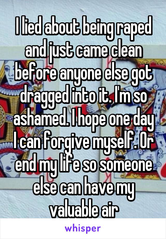 I lied about being raped and just came clean before anyone else got dragged into it. I'm so ashamed. I hope one day I can forgive myself. Or end my life so someone else can have my valuable air