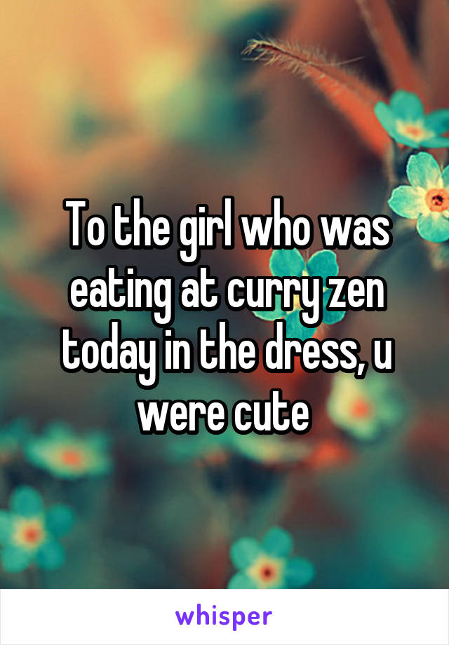 To the girl who was eating at curry zen today in the dress, u were cute 