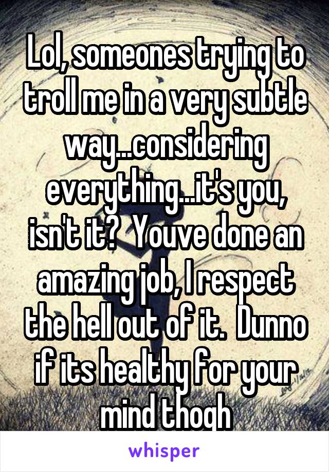 Lol, someones trying to troll me in a very subtle way...considering everything...it's you, isn't it?  Youve done an amazing job, I respect the hell out of it.  Dunno if its healthy for your mind thogh