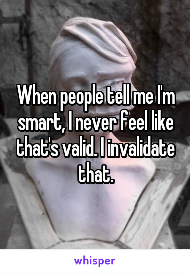 When people tell me I'm smart, I never feel like that's valid. I invalidate that.