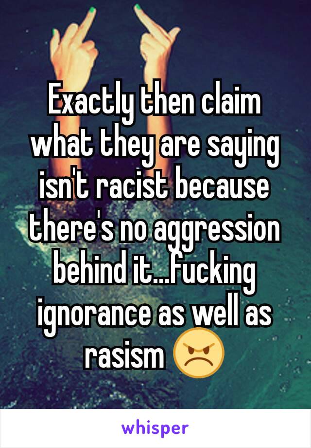 Exactly then claim what they are saying isn't racist because there's no aggression behind it...fucking ignorance as well as rasism 😠