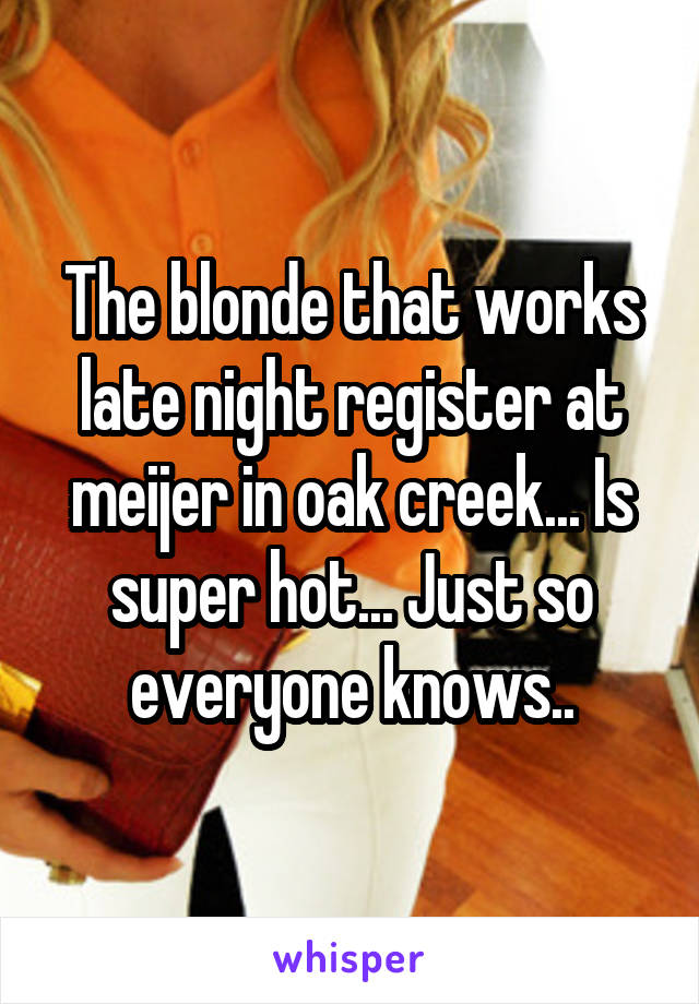 The blonde that works late night register at meijer in oak creek... Is super hot... Just so everyone knows..