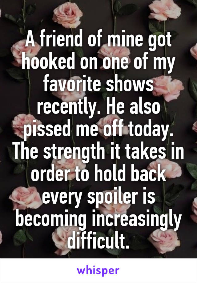 A friend of mine got hooked on one of my favorite shows recently. He also pissed me off today. The strength it takes in order to hold back every spoiler is becoming increasingly difficult.