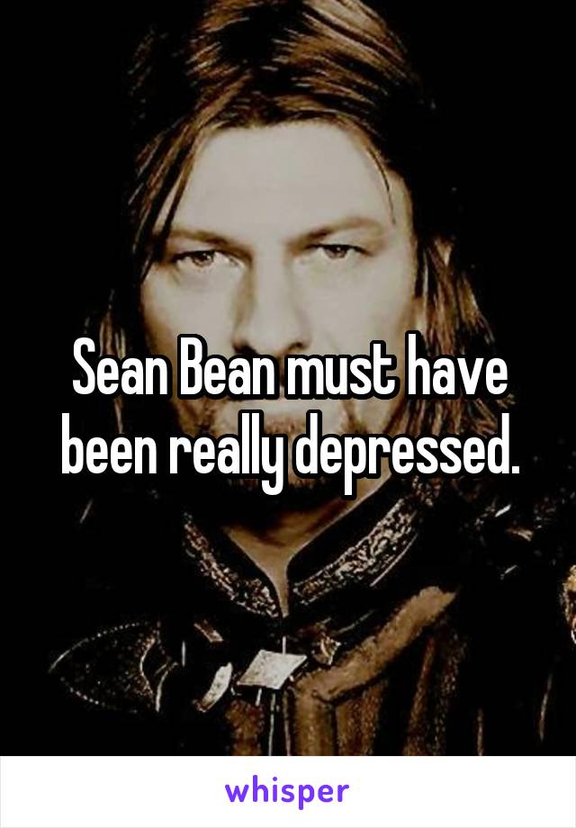 Sean Bean must have been really depressed.