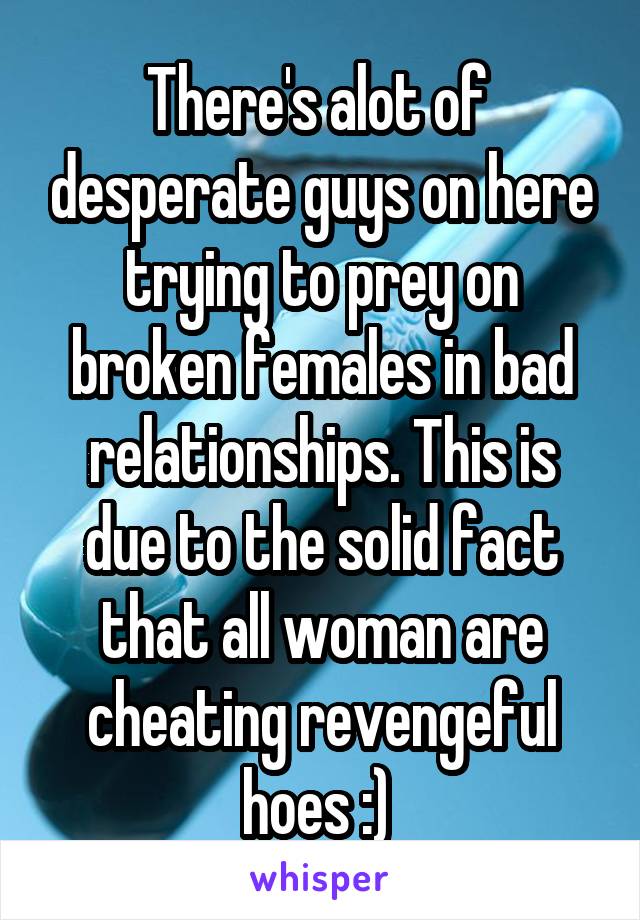 There's alot of  desperate guys on here trying to prey on broken females in bad relationships. This is due to the solid fact that all woman are cheating revengeful hoes :) 