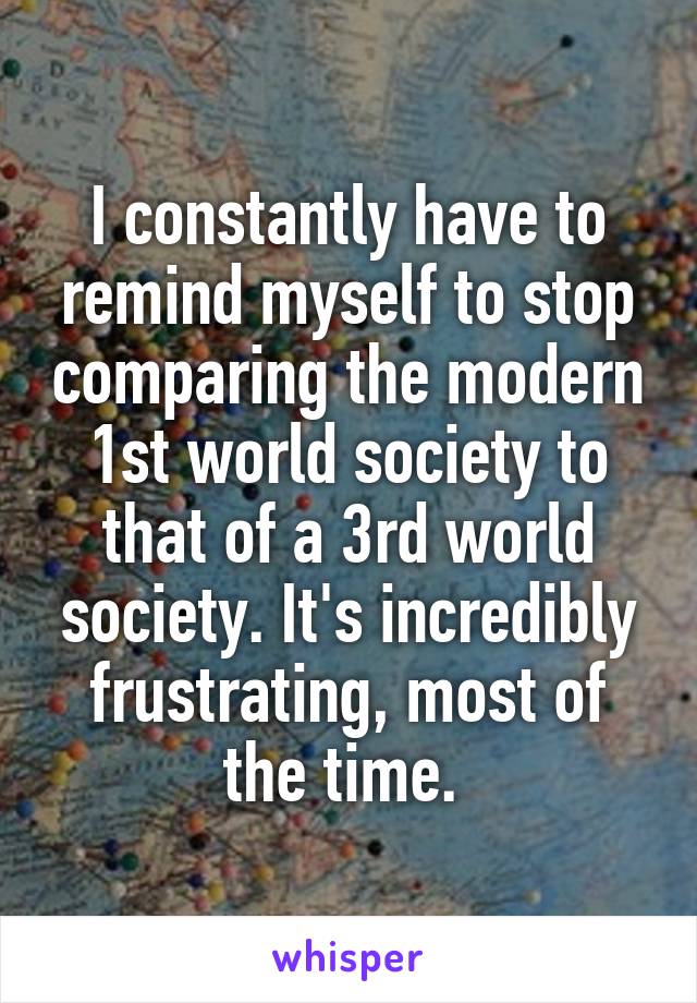 I constantly have to remind myself to stop comparing the modern 1st world society to that of a 3rd world society. It's incredibly frustrating, most of the time. 