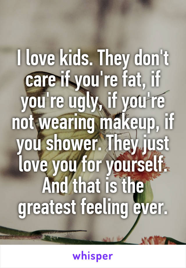 I love kids. They don't care if you're fat, if you're ugly, if you're not wearing makeup, if you shower. They just love you for yourself. And that is the greatest feeling ever.