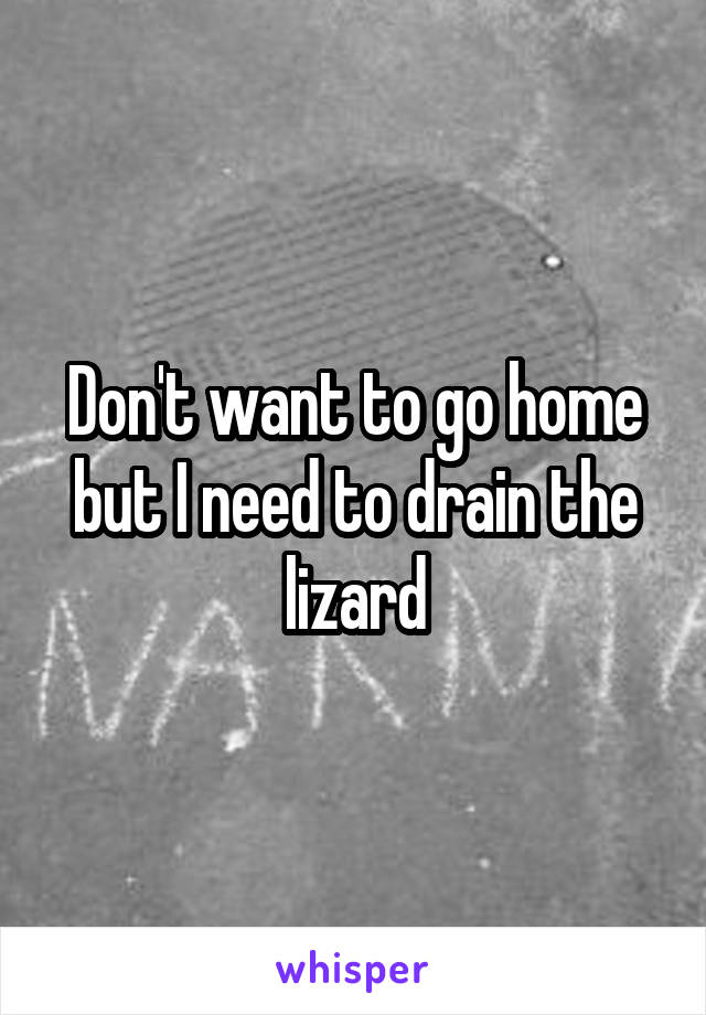 Don't want to go home but I need to drain the lizard