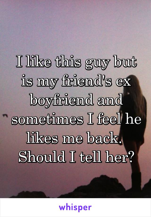 I like this guy but is my friend's ex boyfriend and sometimes I feel he likes me back. 
Should I tell her?