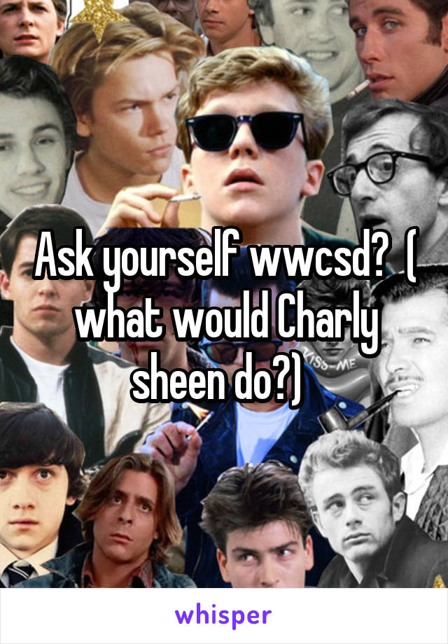 Ask yourself wwcsd?  ( what would Charly sheen do?)  