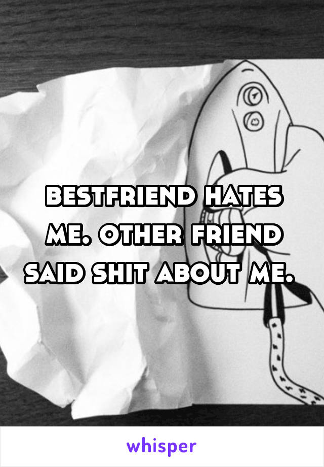 bestfriend hates me. other friend said shit about me. 