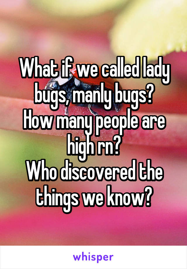 What if we called lady bugs, manly bugs?
How many people are high rn?
Who discovered the things we know?