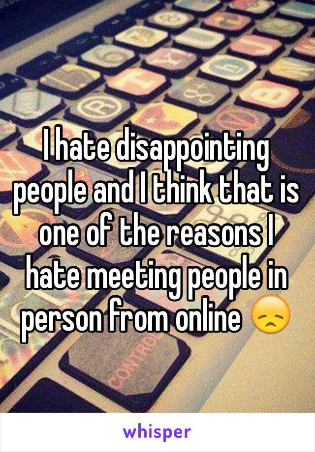 I hate disappointing people and I think that is one of the reasons I hate meeting people in person from online 😞