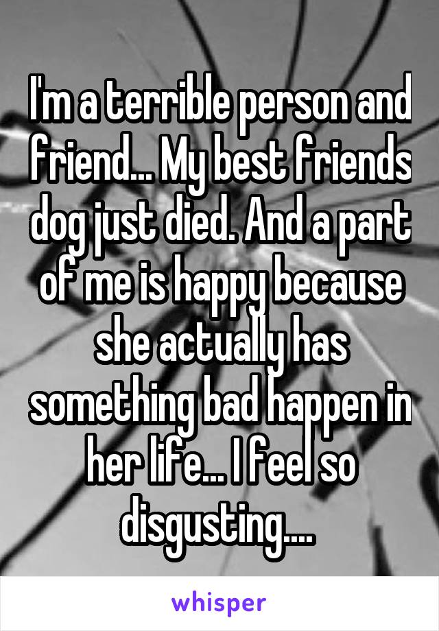 I'm a terrible person and friend... My best friends dog just died. And a part of me is happy because she actually has something bad happen in her life... I feel so disgusting.... 