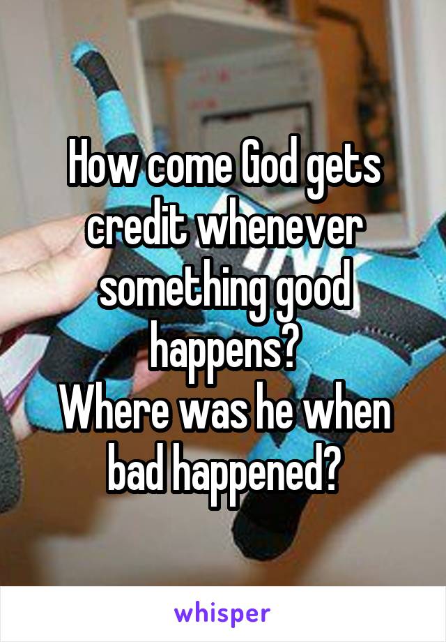 How come God gets credit whenever something good happens?
Where was he when bad happened?