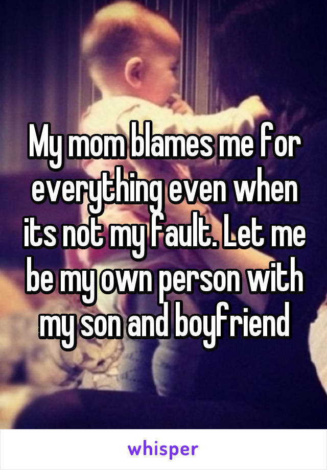 My mom blames me for everything even when its not my fault. Let me be my own person with my son and boyfriend