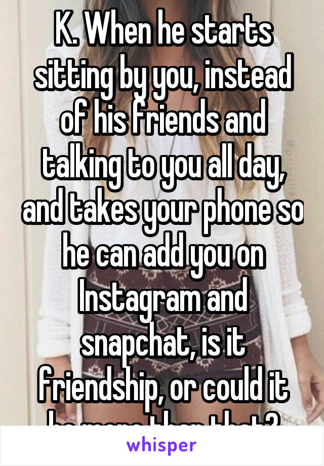 K. When he starts sitting by you, instead of his friends and talking to you all day, and takes your phone so he can add you on Instagram and snapchat, is it friendship, or could it be more than that?