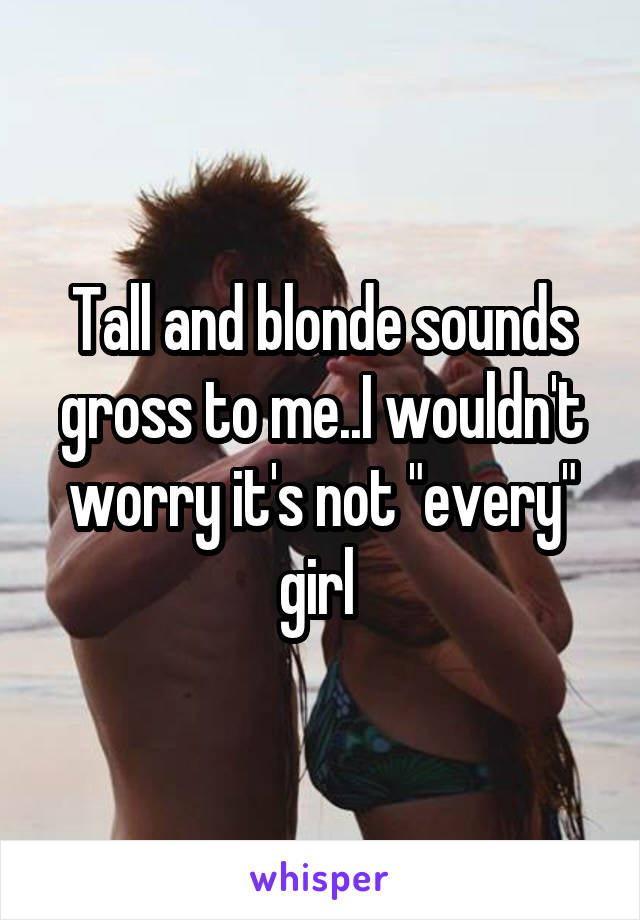 Tall and blonde sounds gross to me..I wouldn't worry it's not "every" girl 