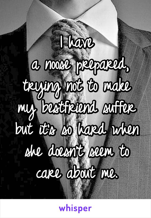 I have
 a noose prepared, trying not to make my bestfriend suffer but it's so hard when she doesn't seem to care about me.