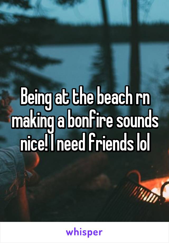 Being at the beach rn making a bonfire sounds nice! I need friends lol