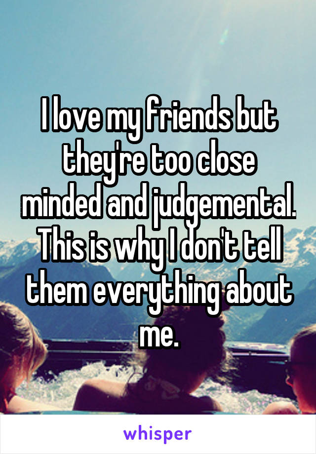 I love my friends but they're too close minded and judgemental. This is why I don't tell them everything about me.