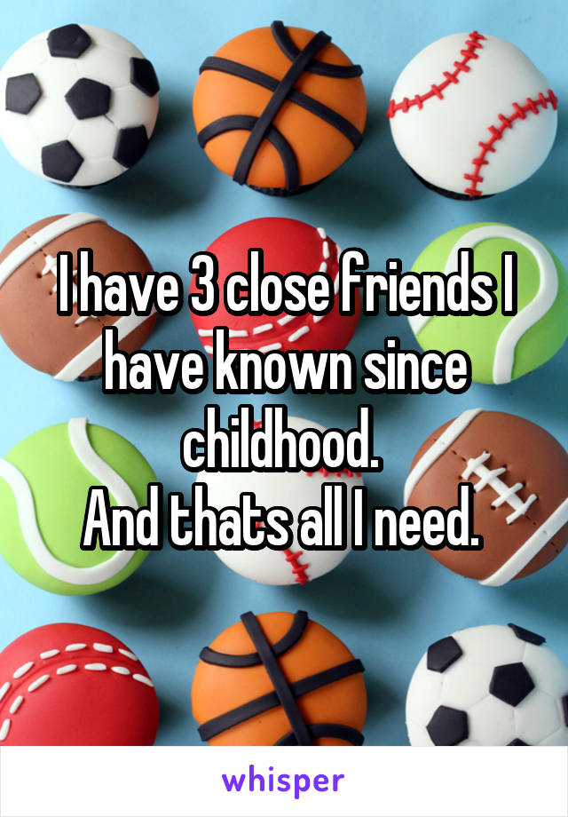 I have 3 close friends I have known since childhood. 
And thats all I need. 