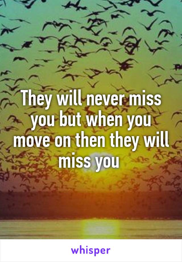 They will never miss you but when you move on then they will miss you 