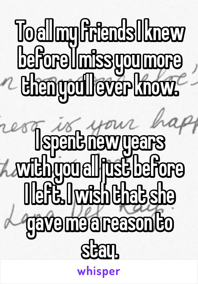 To all my friends I knew before I miss you more then you'll ever know.

I spent new years with you all just before I left. I wish that she gave me a reason to stay.