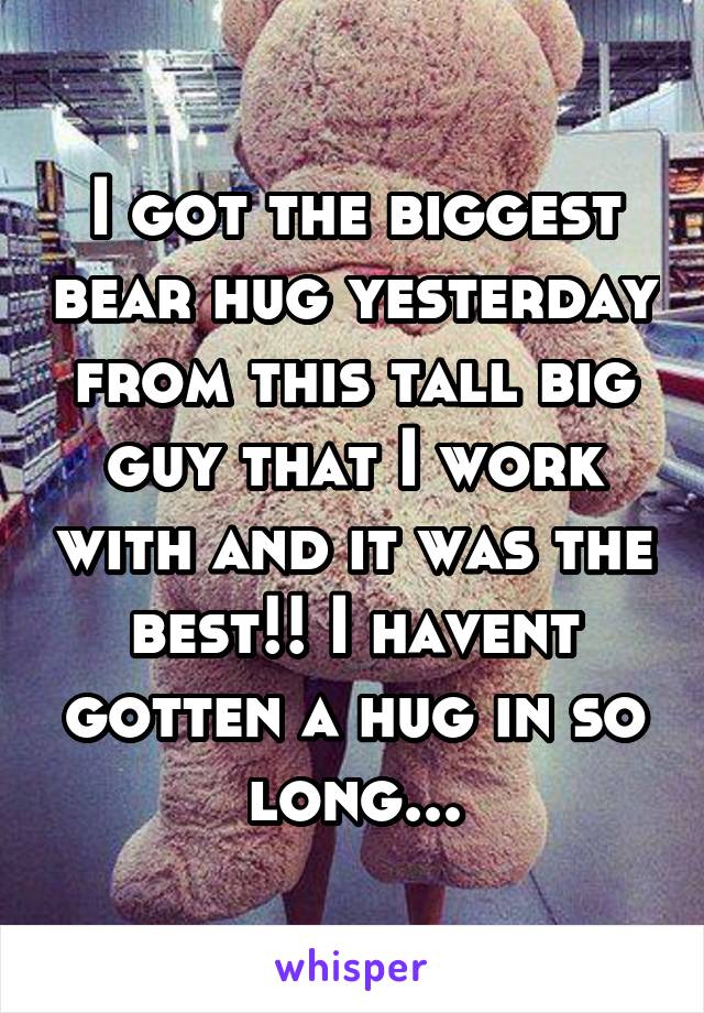 I got the biggest bear hug yesterday from this tall big guy that I work with and it was the best!! I havent gotten a hug in so long...