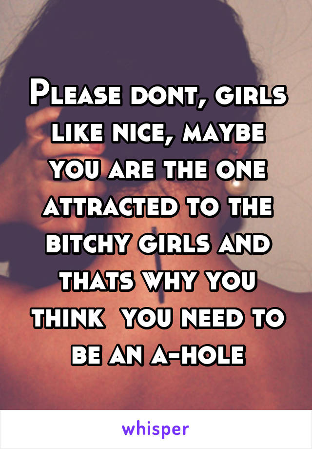 Please dont, girls like nice, maybe you are the one attracted to the bitchy girls and thats why you think  you need to be an a-hole