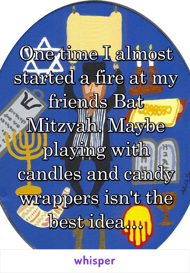 One time I almost started a fire at my friends Bat Mitzvah. Maybe playing with candles and candy wrappers isn't the best idea…