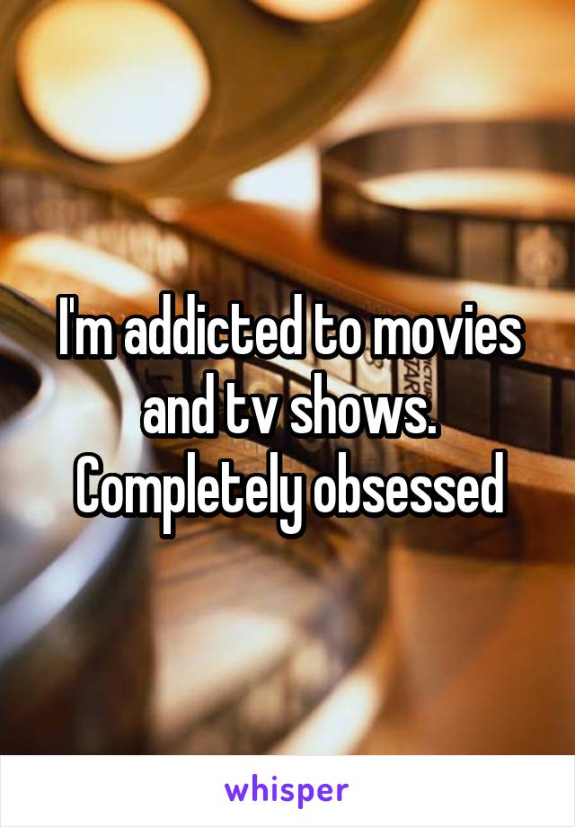 I'm addicted to movies and tv shows. Completely obsessed