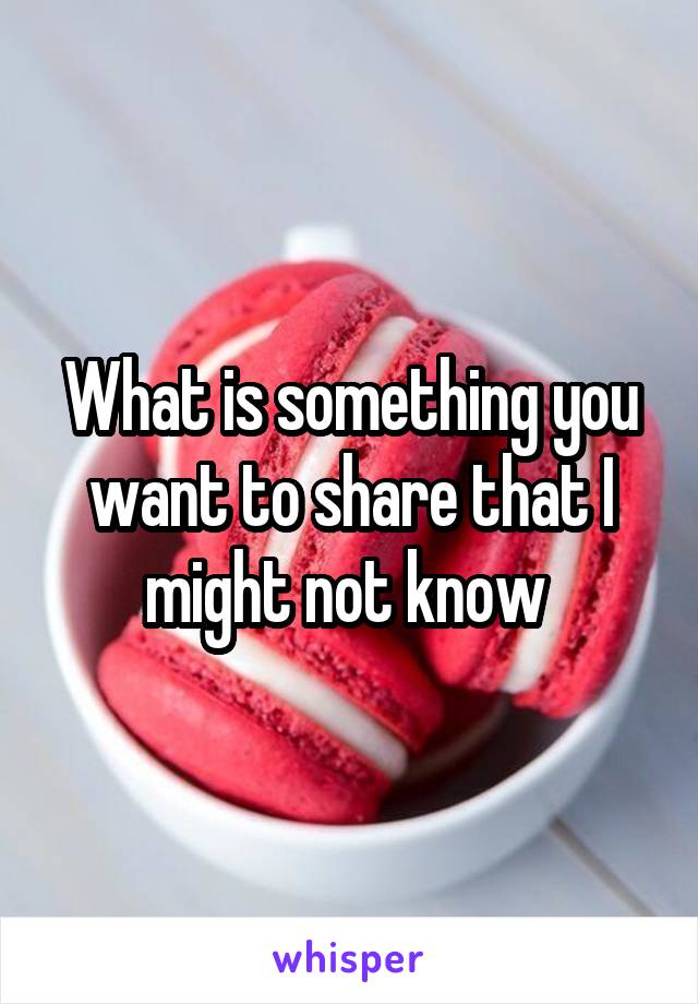 What is something you want to share that I might not know 