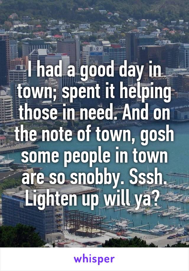 I had a good day in town; spent it helping those in need. And on the note of town, gosh some people in town are so snobby. Sssh. Lighten up will ya? 