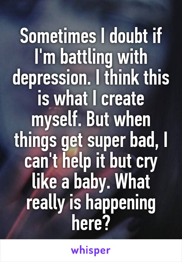 Sometimes I doubt if I'm battling with depression. I think this is what I create myself. But when things get super bad, I can't help it but cry like a baby. What really is happening here?