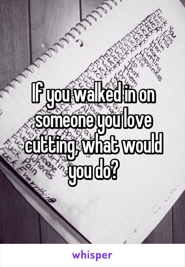 If you walked in on someone you love cutting, what would you do?