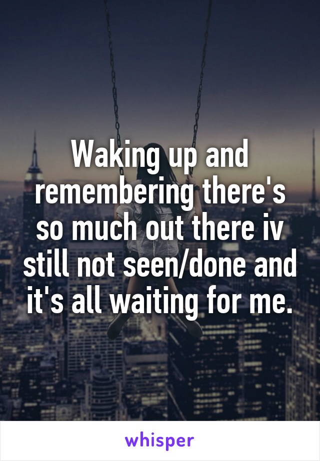 Waking up and remembering there's so much out there iv still not seen/done and it's all waiting for me.