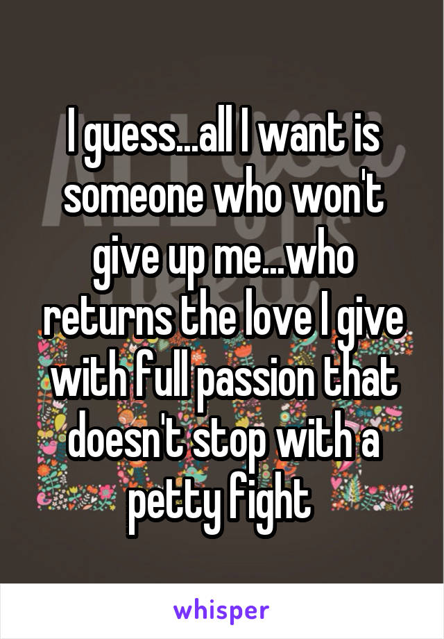 I guess...all I want is someone who won't give up me...who returns the love I give with full passion that doesn't stop with a petty fight 