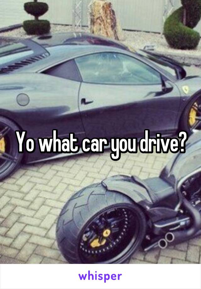 Yo what car you drive?