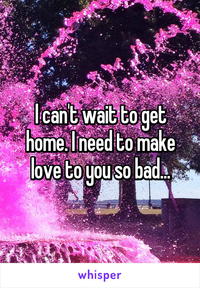 I can't wait to get home. I need to make love to you so bad...