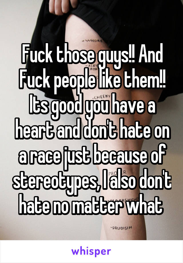 Fuck those guys!! And Fuck people like them!! Its good you have a heart and don't hate on a race just because of stereotypes, I also don't hate no matter what 